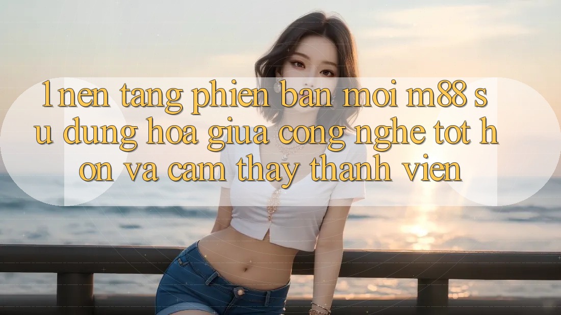 1. Nền Tảng Phiên bản mới M88: Sự Dung hòa Giữa Công Nghệ Tốt hơn Và Cảm thấy Thành viên