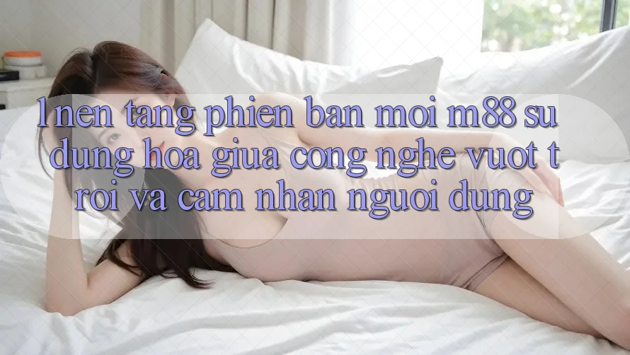 1. Nền tảng Phiên bản mới M88: Sự Dung hòa Giữa Công Nghệ Vượt Trội Và Cảm nhận Người Dùng