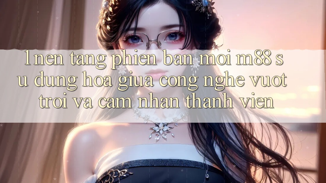 1. Nền Tảng Phiên bản mới M88: Sự Dung hòa Giữa Công Nghệ Vượt Trội Và Cảm nhận Thành viên