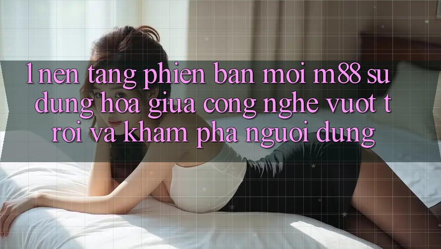 1. Nền Tảng Phiên bản mới M88: Sự Dung hòa Giữa Công Nghệ Vượt trội Và Khám phá Người Dùng