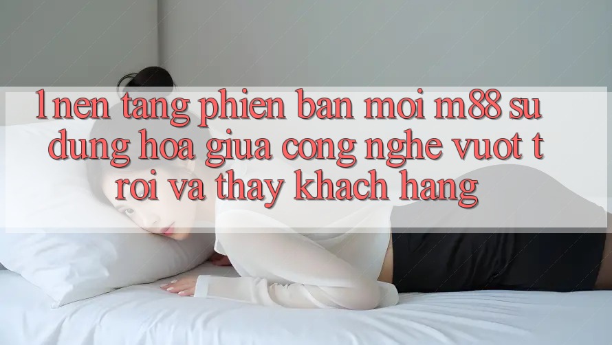 1. Nền Tảng Phiên bản mới M88: Sự Dung hòa Giữa Công Nghệ Vượt Trội Và Thấy Khách hàng