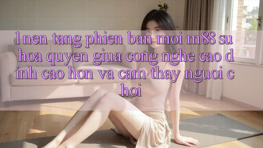 1. Nền Tảng Phiên bản mới M88: Sự Hòa quyện Giữa Công Nghệ Cao đỉnh cao hơn Và Cảm thấy Người chơi