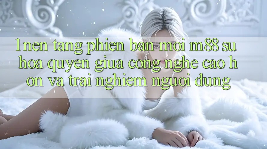 1. Nền Tảng Phiên bản mới M88: Sự Hòa quyện Giữa Công Nghệ Cao hơn Và Trải Nghiệm Người Dùng