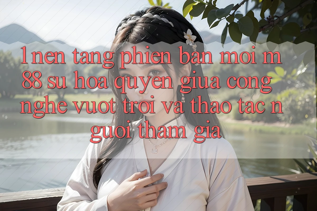 1. Nền Tảng Phiên bản mới M88: Sự Hòa quyện Giữa Công Nghệ Vượt trội Và Thao tác Người tham gia