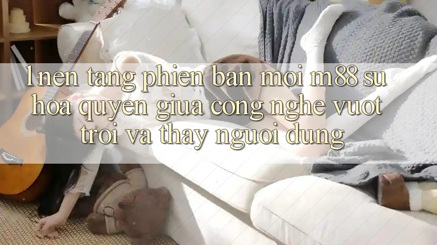 1. Nền Tảng Phiên bản mới M88: Sự Hòa quyện Giữa Công Nghệ Vượt Trội Và Thấy Người Dùng