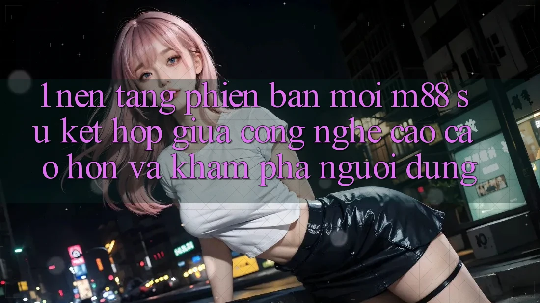 1. Nền Tảng Phiên bản mới M88: Sự Kết hợp Giữa Công Nghệ Cao cao hơn Và Khám phá Người Dùng