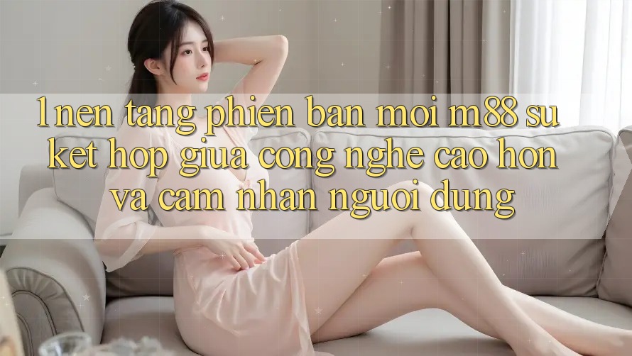 1. Nền Tảng Phiên bản mới M88: Sự Kết Hợp Giữa Công Nghệ Cao hơn Và Cảm nhận Người Dùng