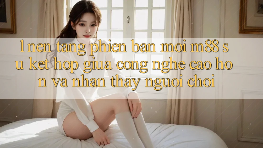 1. Nền Tảng Phiên bản mới M88: Sự Kết hợp Giữa Công Nghệ Cao hơn Và Nhận thấy Người chơi