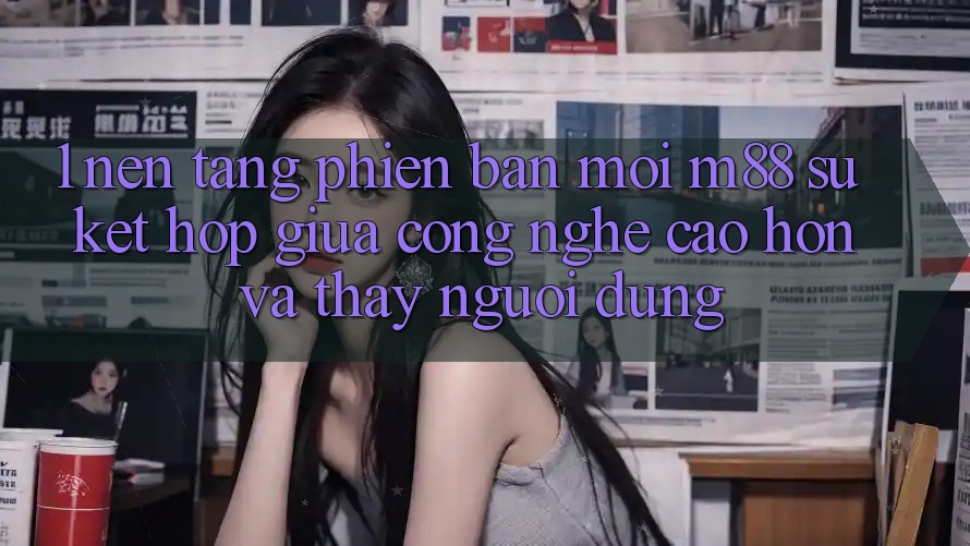 1. Nền Tảng Phiên bản mới M88: Sự Kết Hợp Giữa Công Nghệ Cao hơn Và Thấy Người Dùng