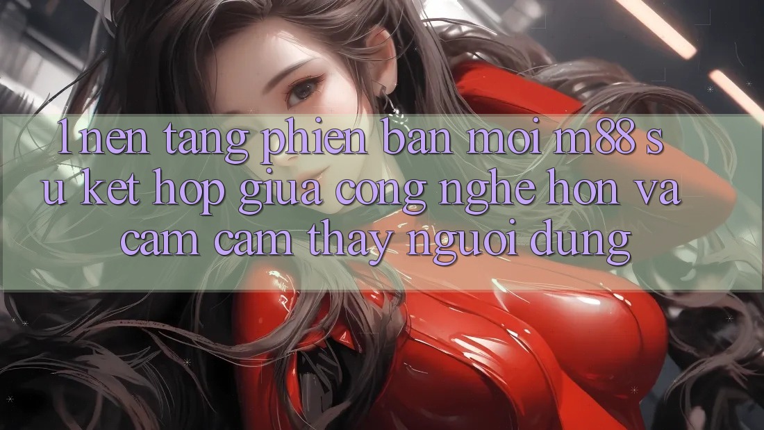 1. Nền Tảng Phiên bản mới M88: Sự Kết Hợp Giữa Công Nghệ Hơn Và Cảm cảm thấy Người Dùng