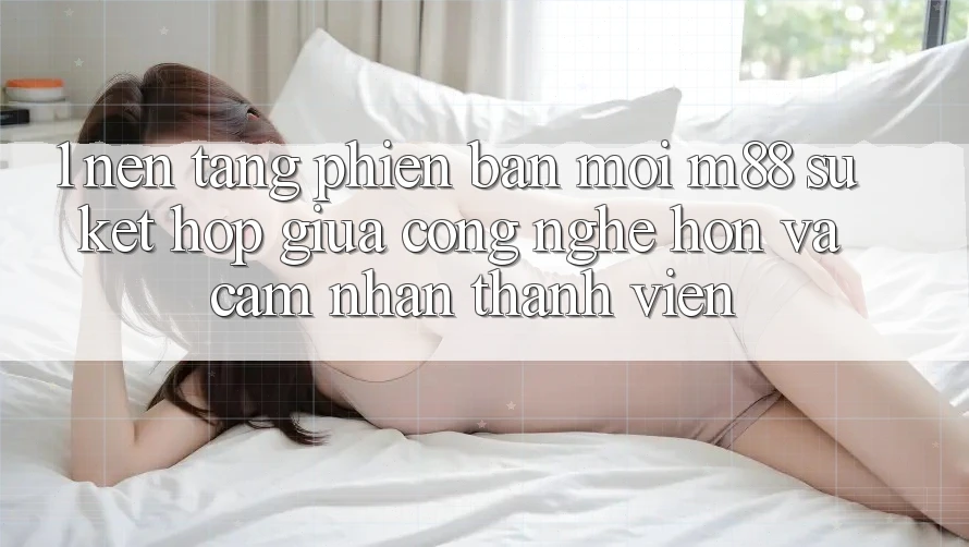 1. Nền tảng Phiên bản mới M88: Sự Kết Hợp Giữa Công Nghệ Hơn Và Cảm nhận Thành viên