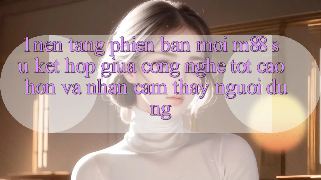1. Nền Tảng Phiên bản mới M88: Sự Kết Hợp Giữa Công Nghệ Tốt cao hơn Và Nhận cảm thấy Người Dùng