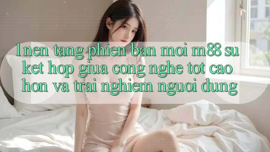 1. Nền Tảng Phiên bản mới M88: Sự Kết Hợp Giữa Công Nghệ Tốt cao hơn Và Trải Nghiệm Người Dùng