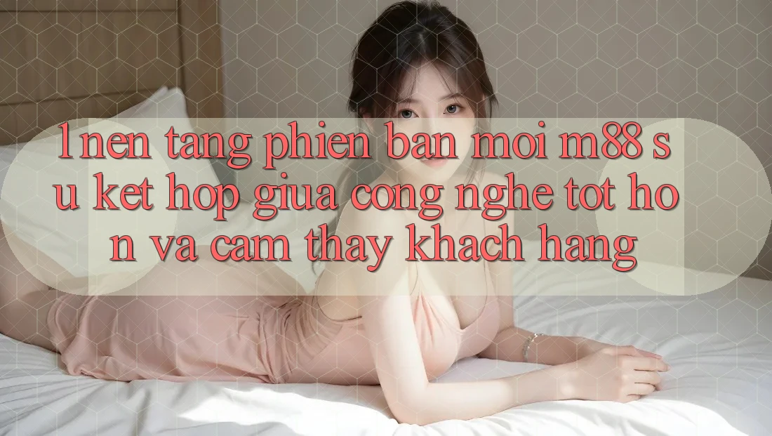 1. Nền Tảng Phiên bản mới M88: Sự Kết Hợp Giữa Công Nghệ Tốt hơn Và Cảm thấy Khách hàng