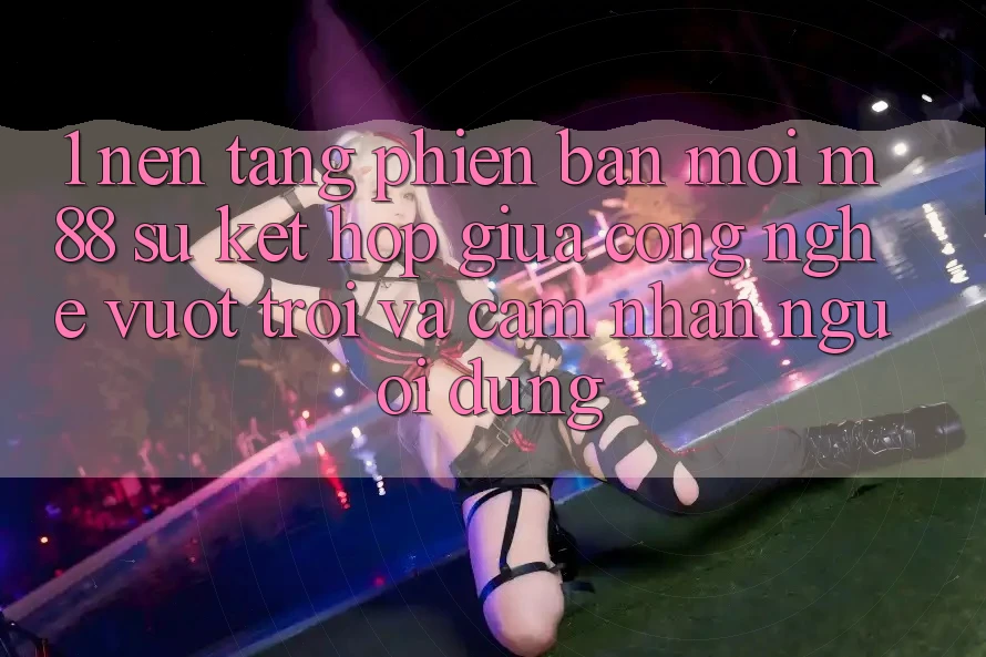 1. Nền Tảng Phiên bản mới M88: Sự Kết hợp Giữa Công Nghệ Vượt Trội Và Cảm nhận Người Dùng