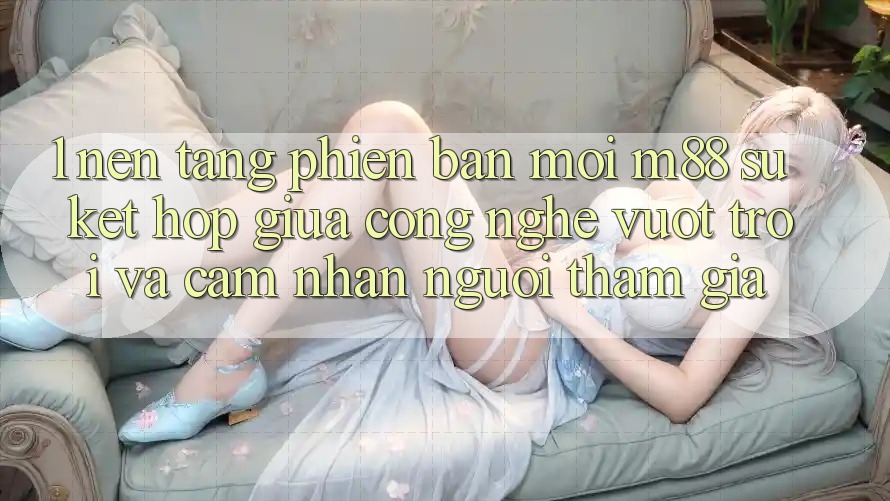 1. Nền tảng Phiên bản mới M88: Sự Kết Hợp Giữa Công Nghệ Vượt Trội Và Cảm nhận Người tham gia