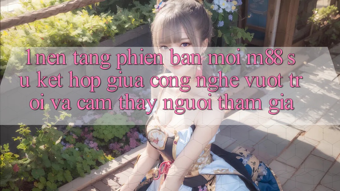 1. Nền Tảng Phiên bản mới M88: Sự Kết Hợp Giữa Công Nghệ Vượt Trội Và Cảm thấy Người tham gia