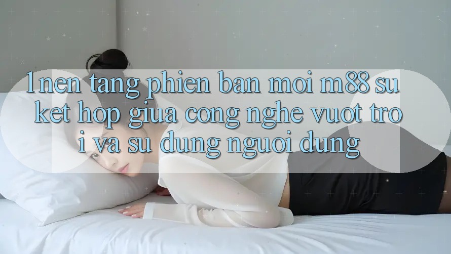 1. Nền Tảng Phiên bản mới M88: Sự Kết hợp Giữa Công Nghệ Vượt trội Và Sử dụng Người Dùng