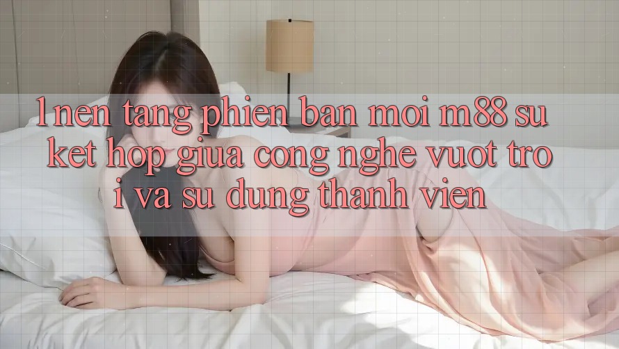 1. Nền Tảng Phiên bản mới M88: Sự Kết Hợp Giữa Công Nghệ Vượt Trội Và Sử dụng Thành viên