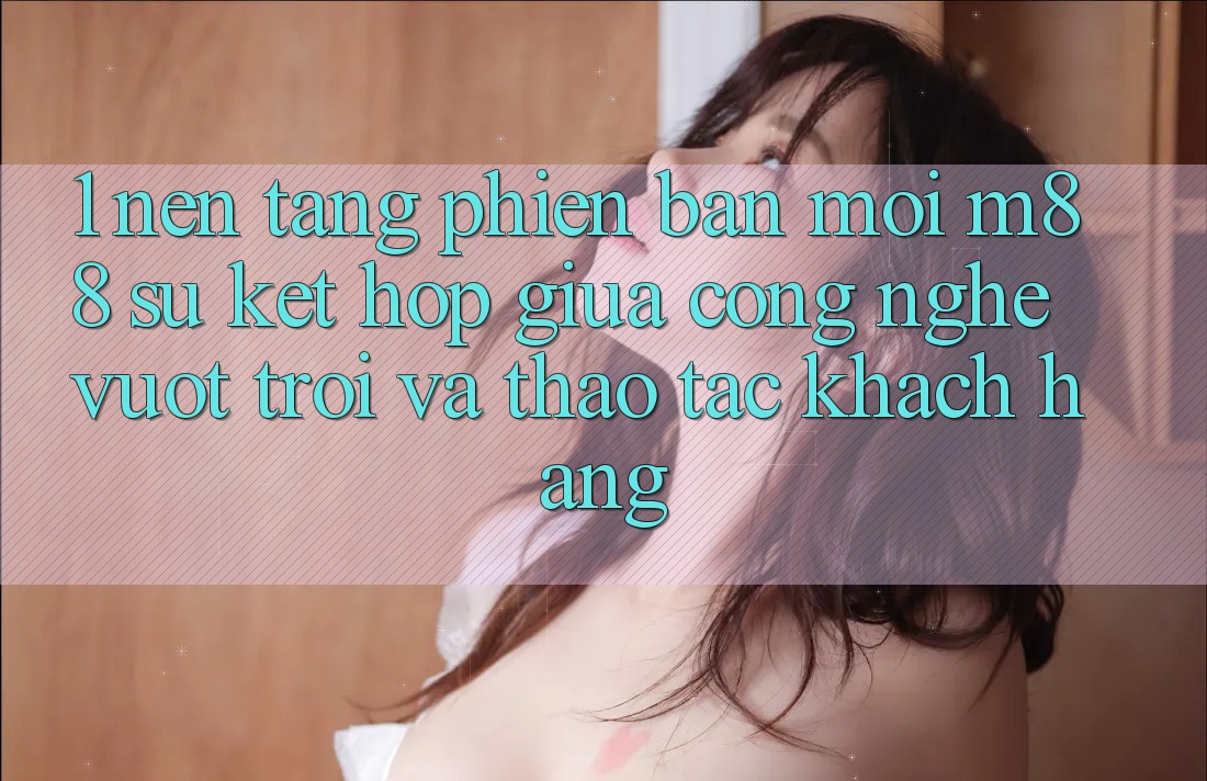 1. Nền Tảng Phiên bản mới M88: Sự Kết Hợp Giữa Công Nghệ Vượt Trội Và Thao tác Khách hàng