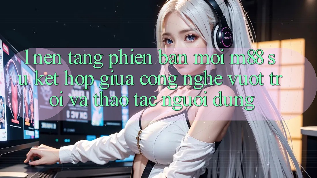 1. Nền Tảng Phiên bản mới M88: Sự Kết Hợp Giữa Công Nghệ Vượt Trội Và Thao tác Người Dùng