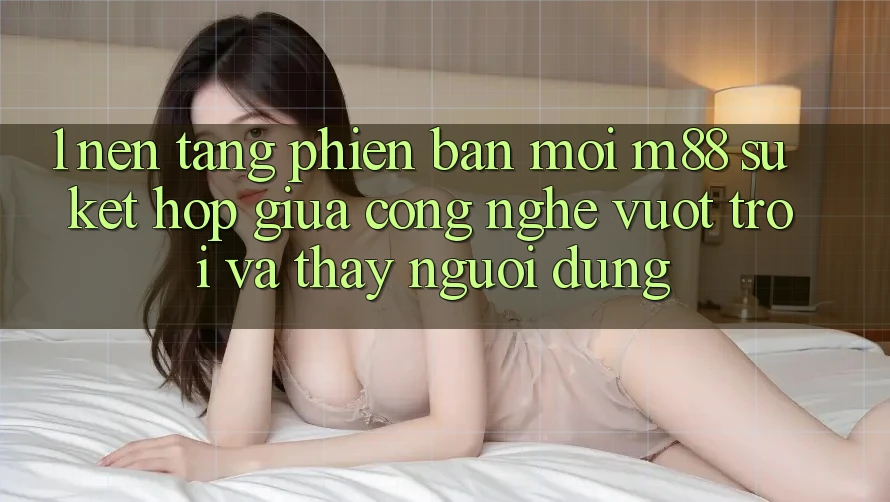 1. Nền Tảng Phiên bản mới M88: Sự Kết Hợp Giữa Công Nghệ Vượt Trội Và Thấy Người Dùng