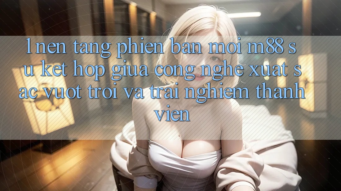 1. Nền Tảng Phiên bản mới M88: Sự Kết Hợp Giữa Công Nghệ Xuất sắc vượt trội Và Trải Nghiệm Thành viên