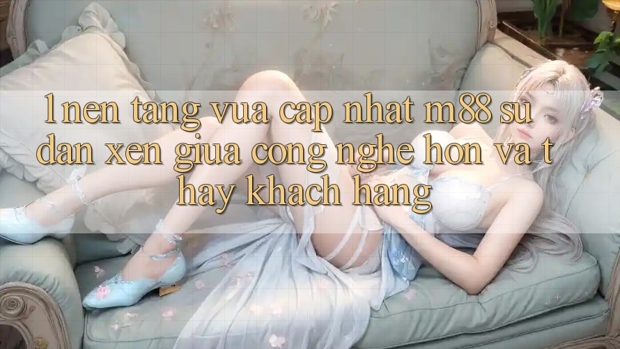 1. Nền Tảng Vừa cập nhật M88: Sự Đan xen Giữa Công Nghệ Hơn Và Thấy Khách hàng