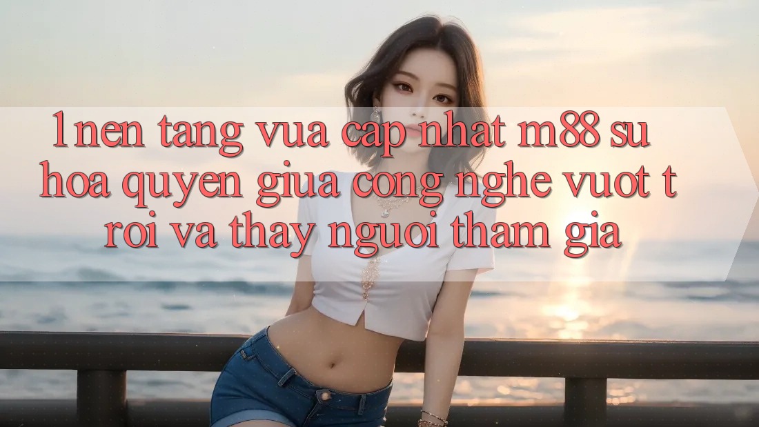 1. Nền Tảng Vừa cập nhật M88: Sự Hòa quyện Giữa Công Nghệ Vượt Trội Và Thấy Người tham gia