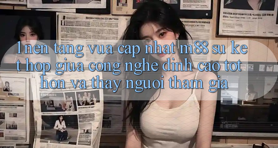 1. Nền Tảng Vừa cập nhật M88: Sự Kết hợp Giữa Công Nghệ Đỉnh cao tốt hơn Và Thấy Người tham gia