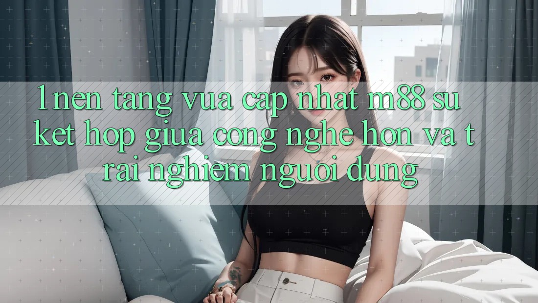 1. Nền Tảng Vừa cập nhật M88: Sự Kết Hợp Giữa Công Nghệ Hơn Và Trải Nghiệm Người Dùng