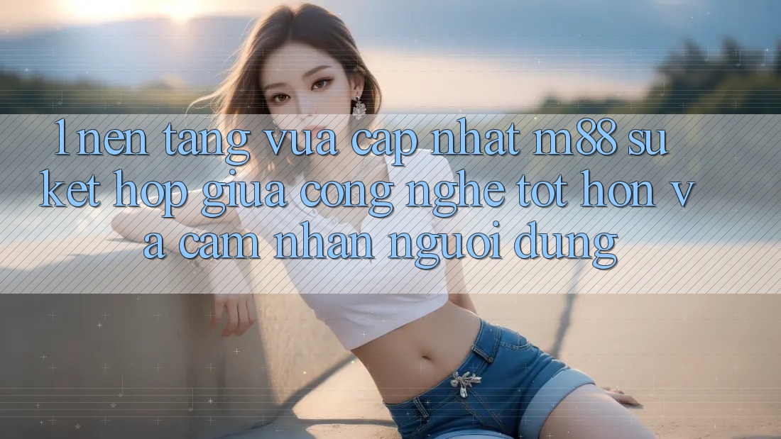 1. Nền Tảng Vừa cập nhật M88: Sự Kết hợp Giữa Công Nghệ Tốt hơn Và Cảm nhận Người Dùng
