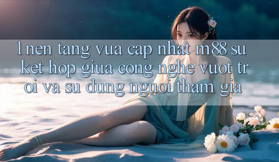 1. Nền Tảng Vừa cập nhật M88: Sự Kết Hợp Giữa Công Nghệ Vượt Trội Và Sử dụng Người tham gia
