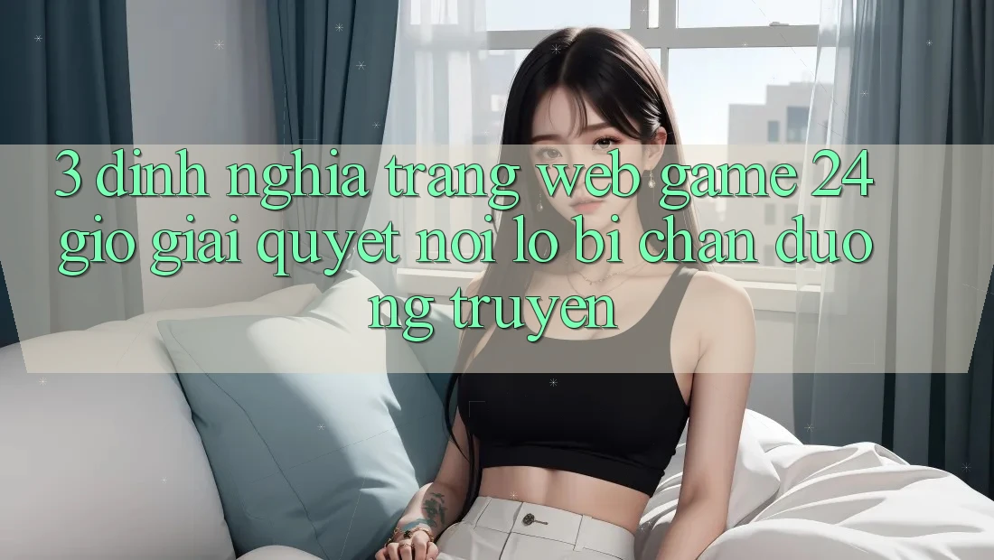 3. Định Nghĩa “Trang web Game 24 Giờ” - Giải Quyết Nỗi Lo Bị Chặn Đường Truyền