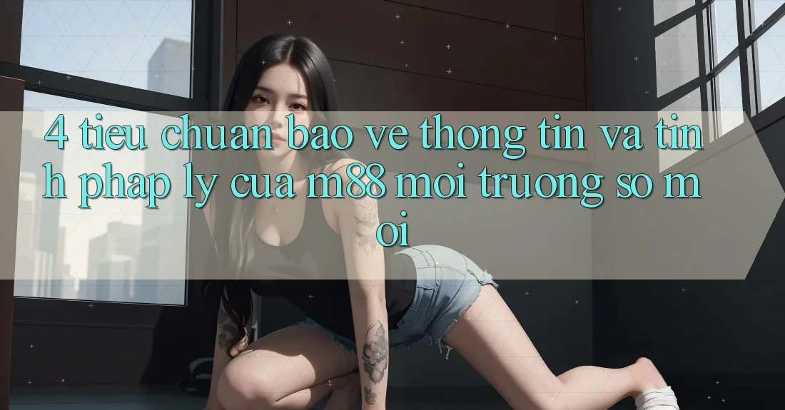 4. Tiêu Chuẩn Bảo vệ thông tin Và Tính Pháp Lý Của M88 Môi trường số Mới