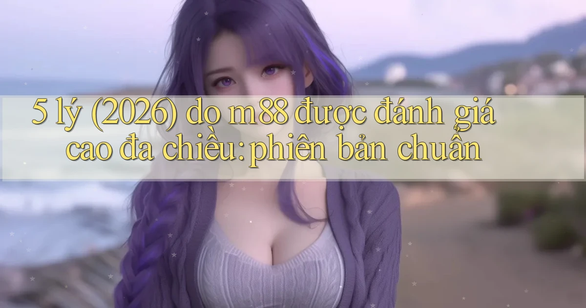 5 lý (2026) do m88 được đánh giá cao đa chiều phiên bản chuẩn