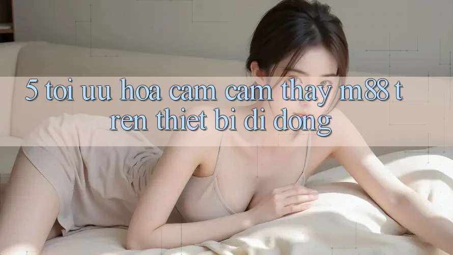 5. Tối Ưu Hóa Cảm cảm thấy M88 Trên Thiết Bị Di Động
