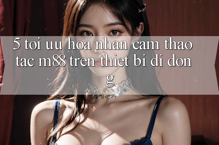 5. Tối Ưu Hóa Nhận cảm thao tác M88 Trên Thiết Bị Di Động