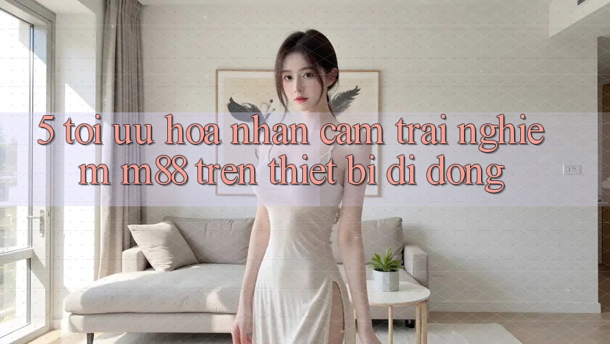 5. Tối Ưu Hóa Nhận cảm trải nghiệm M88 Trên Thiết Bị Di Động
