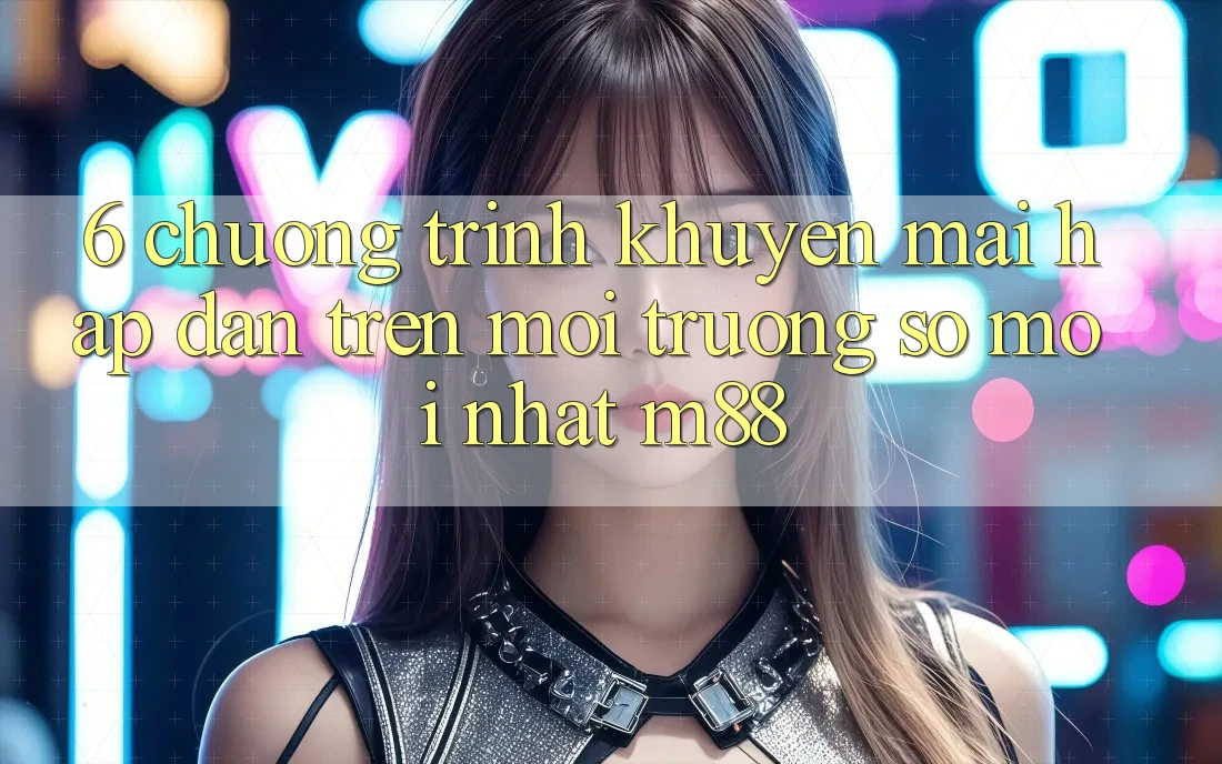 6. Chương Trình Khuyến Mãi Hấp Dẫn Trên Môi trường số Mới nhất M88