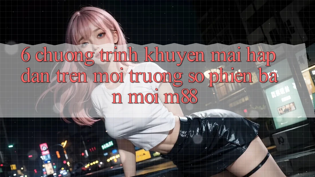 6. Chương Trình Khuyến Mãi Hấp dẫn Trên Môi trường số Phiên bản mới M88