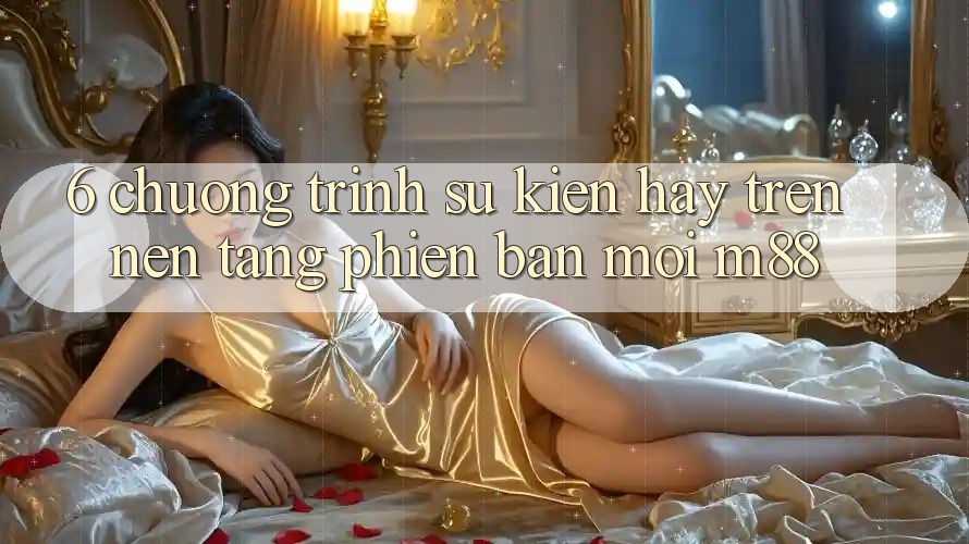 6. Chương Trình Sự kiện Hay Trên Nền tảng Phiên bản mới M88