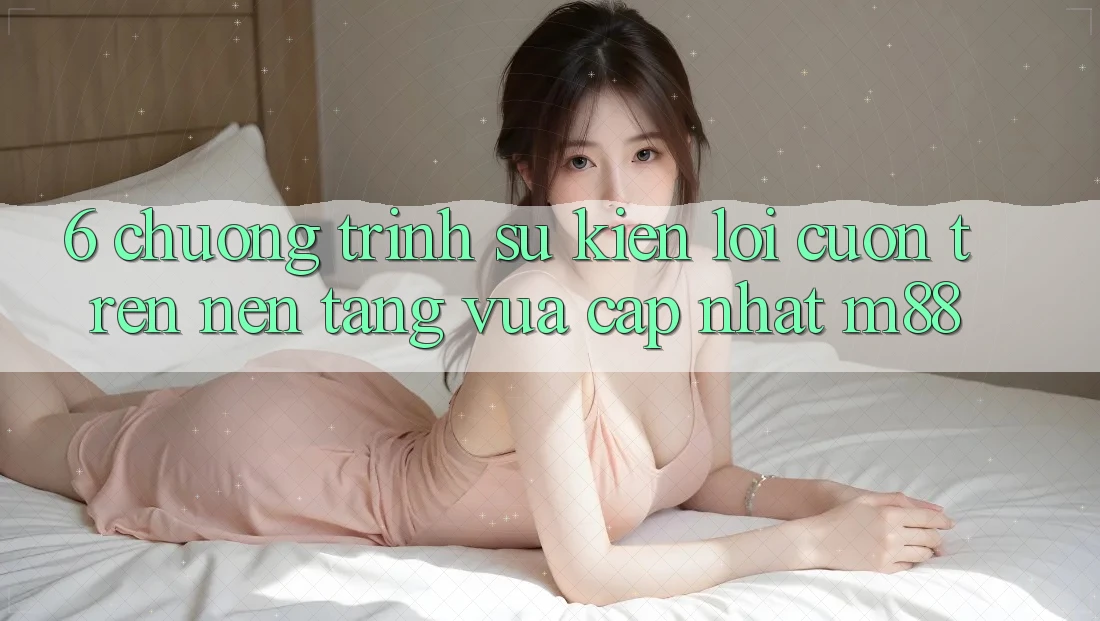 6. Chương Trình Sự kiện Lôi cuốn Trên Nền Tảng Vừa cập nhật M88
