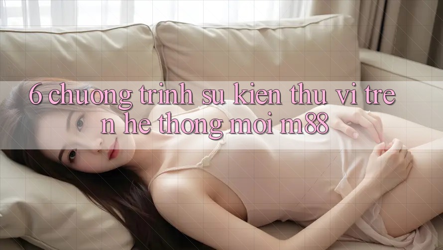 6. Chương Trình Sự kiện Thú vị Trên Hệ thống Mới M88