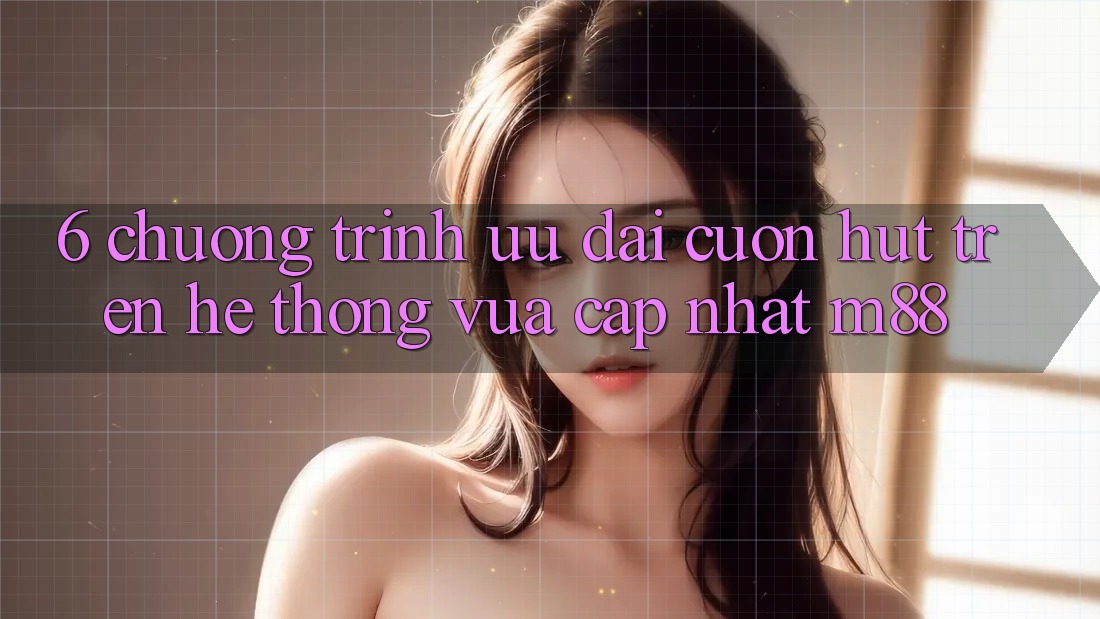 6. Chương Trình Ưu đãi Cuốn hút Trên Hệ thống Vừa cập nhật M88