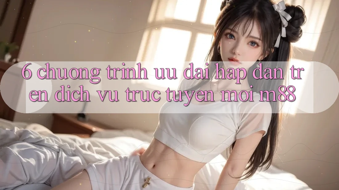 6. Chương Trình Ưu đãi Hấp Dẫn Trên Dịch vụ trực tuyến Mới M88
