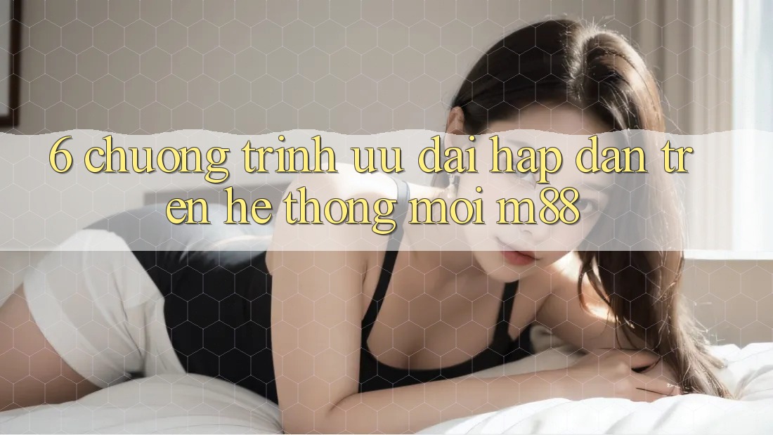 6. Chương Trình Ưu đãi Hấp Dẫn Trên Hệ thống Mới M88
