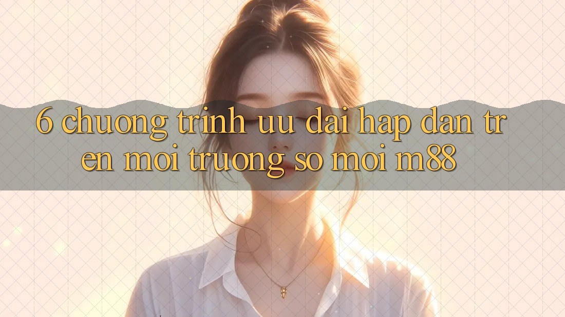 6. Chương Trình Ưu đãi Hấp Dẫn Trên Môi trường số Mới M88
