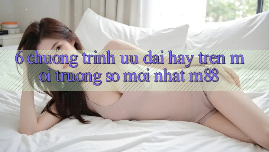 6. Chương Trình Ưu đãi Hay Trên Môi trường số Mới nhất M88