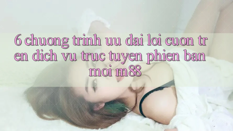 6. Chương Trình Ưu đãi Lôi cuốn Trên Dịch vụ trực tuyến Phiên bản mới M88